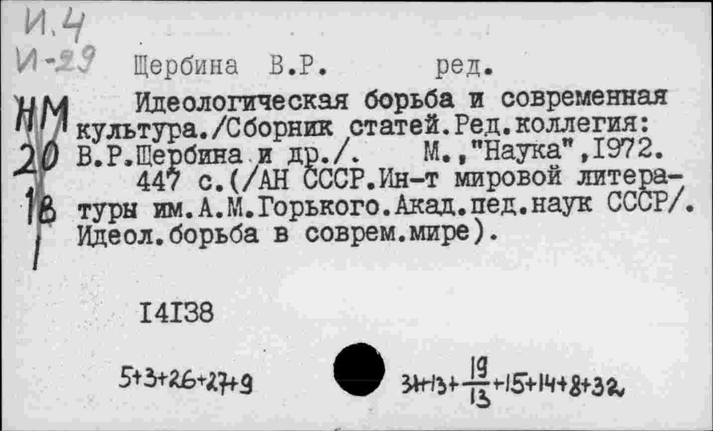 ﻿]Л^
Ил 3 Щербина В.Р. ред.
и м Идеологическая борьба и современная ОД’/ культура./Сборник статей.Ред.коллегия: 20 В.Р.Щербина и др./. М./Наука" ,1972.
X 447 с.(/АН СССР.Ин-т мировой литера-
18 туры им.А.М.Горького.Акад.пед.наук СССР/. I Идеол.борьба в соврем.мире).
14138
н5+1ч-фза.